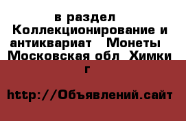  в раздел : Коллекционирование и антиквариат » Монеты . Московская обл.,Химки г.